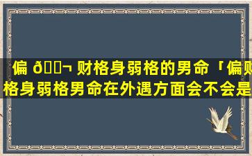 偏 🐬 财格身弱格的男命「偏财格身弱格男命在外遇方面会不会是有贼心没贼胆」